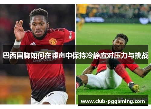 巴西国脚如何在嘘声中保持冷静应对压力与挑战