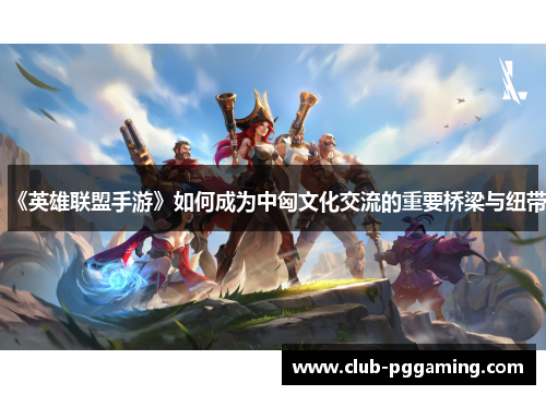 《英雄联盟手游》如何成为中匈文化交流的重要桥梁与纽带