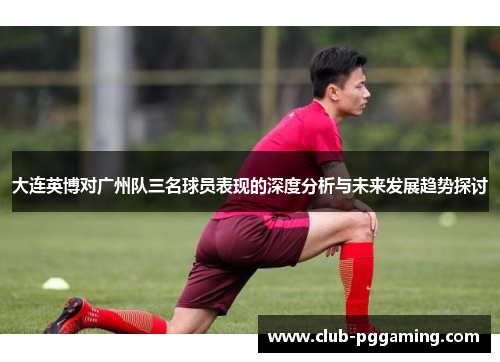 大连英博对广州队三名球员表现的深度分析与未来发展趋势探讨