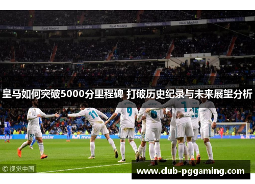 皇马如何突破5000分里程碑 打破历史纪录与未来展望分析