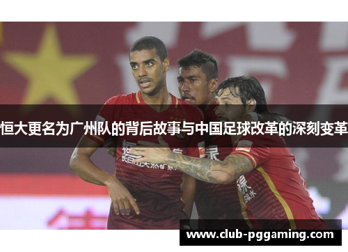 恒大更名为广州队的背后故事与中国足球改革的深刻变革