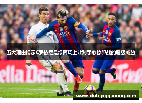 五大理由揭示C罗依然是绿茵场上让对手心惊胆战的超级威胁