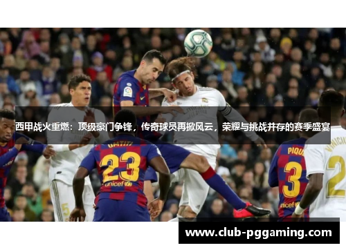 西甲战火重燃：顶级豪门争锋，传奇球员再掀风云，荣耀与挑战并存的赛季盛宴
