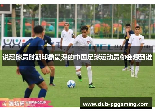 说起球员时期印象最深的中国足球运动员你会想到谁