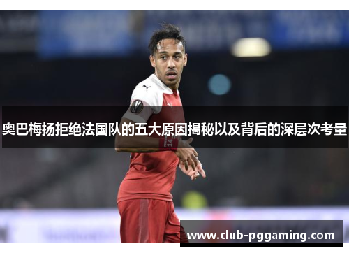 奥巴梅扬拒绝法国队的五大原因揭秘以及背后的深层次考量