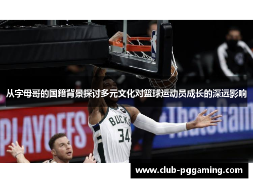 从字母哥的国籍背景探讨多元文化对篮球运动员成长的深远影响