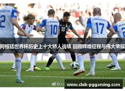 阿根廷世界杯历史上十大骄人战绩 回顾辉煌征程与伟大荣耀 阿根廷世界杯历史上十大骄人战绩 回顾辉煌征程与伟大荣耀