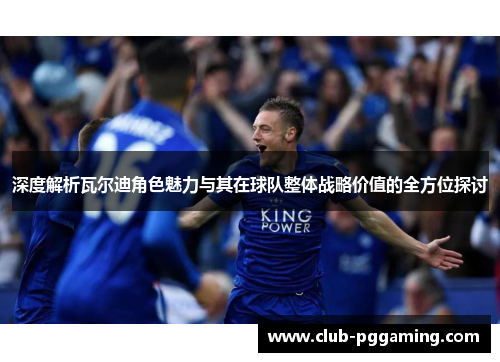 深度解析瓦尔迪角色魅力与其在球队整体战略价值的全方位探讨