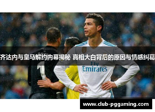 齐达内与皇马解约内幕揭秘 真相大白背后的原因与情感纠葛