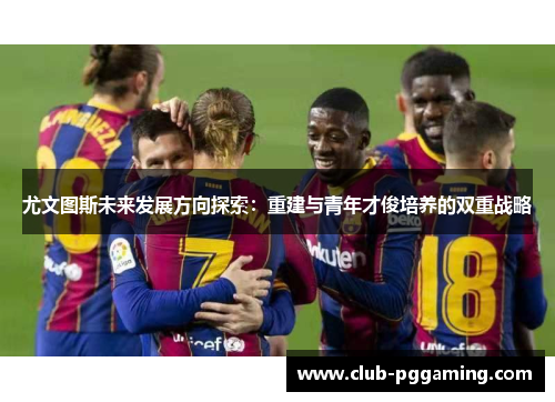 尤文图斯未来发展方向探索：重建与青年才俊培养的双重战略