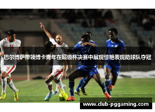 巴尔博萨带领博卡青年在超级杯决赛中展现惊艳表现助球队夺冠