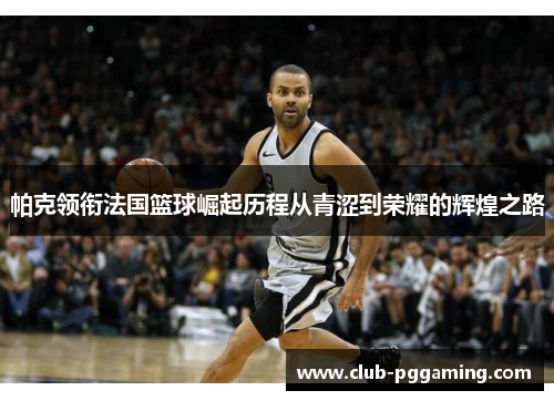 帕克领衔法国篮球崛起历程从青涩到荣耀的辉煌之路