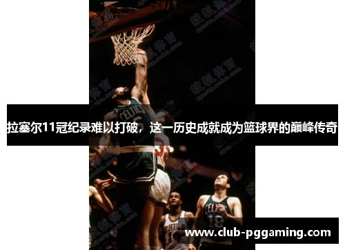 拉塞尔11冠纪录难以打破，这一历史成就成为篮球界的巅峰传奇