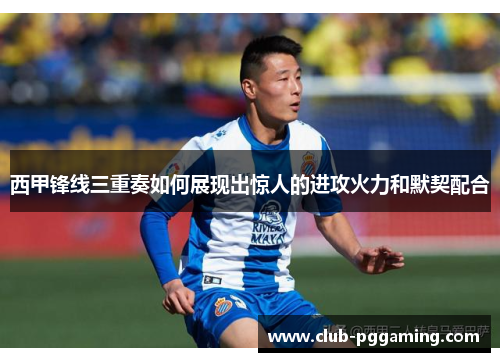 西甲锋线三重奏如何展现出惊人的进攻火力和默契配合